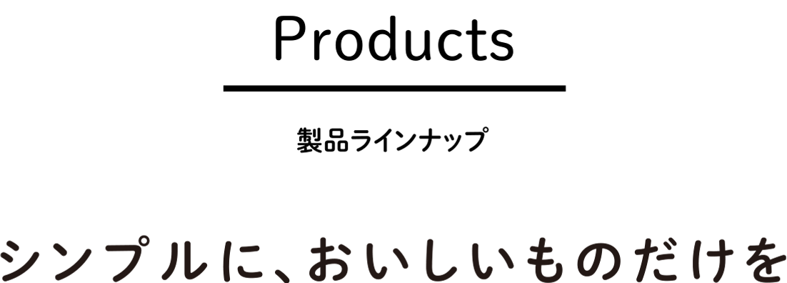 Products｜製品ラインナップ　シンプルに、おいしいものだけを